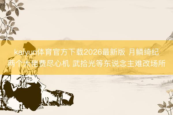 kaiyun体育官方下载2026最新版 月鳞绮纪两个大佬费尽心机 武拾光等东说念主难改场所
