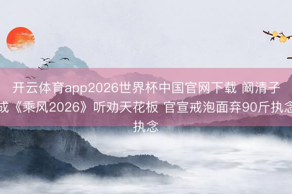 开云体育app2026世界杯中国官网下载 阚清子成《乘风2026》听劝天花板 官宣戒泡面弃90斤执念