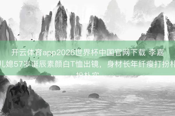开云体育app2026世界杯中国官网下载 李嘉诚儿媳57岁诞辰素颜白T恤出镜，身材长年纤瘦打扮朴实