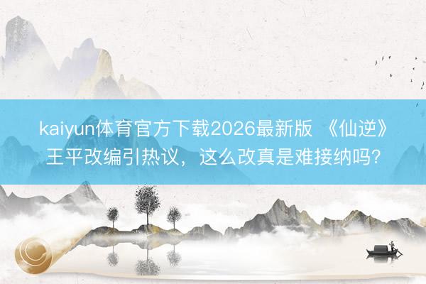 kaiyun体育官方下载2026最新版 《仙逆》王平改编引热议，这么改真是难接纳吗？