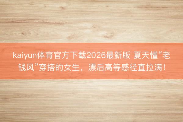 kaiyun体育官方下载2026最新版 夏天懂“老钱风”穿搭的女生，漂后高等感径直拉满！