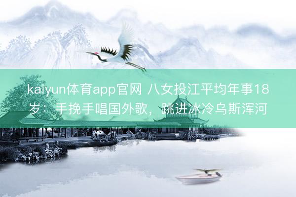 kaiyun体育app官网 八女投江平均年事18岁:手挽手唱国外歌,跳进冰冷乌斯浑河