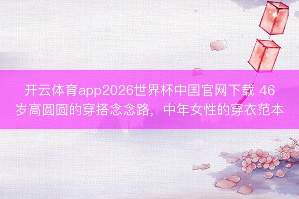 开云体育app2026世界杯中国官网下载 46岁高圆圆的穿搭念念路，中年女性的穿衣范本
