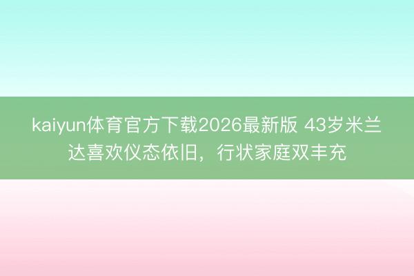 kaiyun体育官方下载2026最新版 43岁米兰达喜欢仪态依旧，行状家庭双丰充