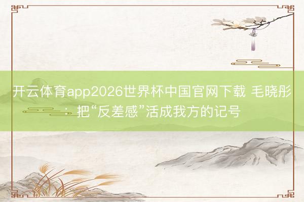 开云体育app2026世界杯中国官网下载 毛晓彤：把“反差感”活成我方的记号