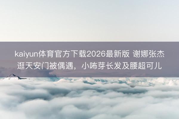 kaiyun体育官方下载2026最新版 谢娜张杰逛天安门被偶遇，小咘芽长发及腰超可儿