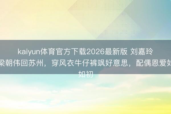 kaiyun体育官方下载2026最新版 刘嘉玲带梁朝伟回苏州，穿风衣牛仔裤飒好意思，配偶恩爱如初