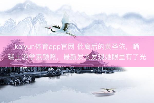 kaiyun体育app官网 仳离后的黄圣依，晒瑞士游学素颜照，最新发文发现她眼里有了光