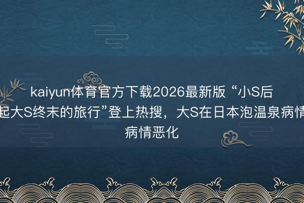 kaiyun体育官方下载2026最新版 “小S后悔发起大S终末的旅行”登上热搜，大S在日本泡温泉病情恶化