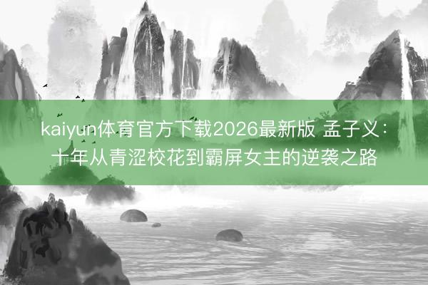 kaiyun体育官方下载2026最新版 孟子义：十年从青涩校花到霸屏女主的逆袭之路