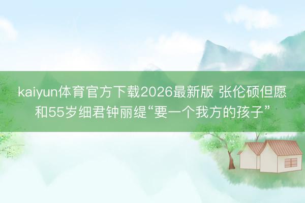 kaiyun体育官方下载2026最新版 张伦硕但愿和55岁细君钟丽缇“要一个我方的孩子”