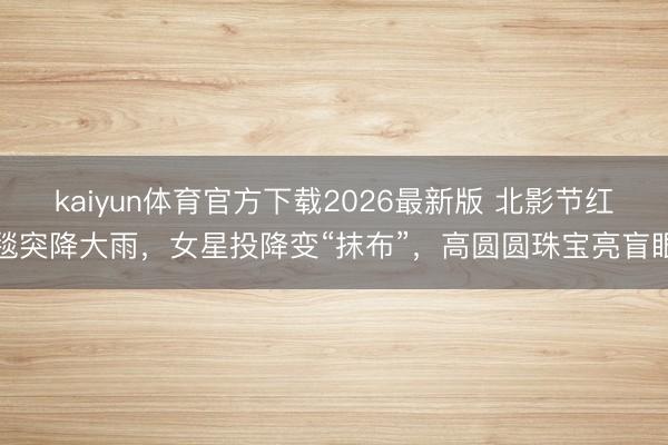 kaiyun体育官方下载2026最新版 北影节红毯突降大雨，女星投降变“抹布”，高圆圆珠宝亮盲眼