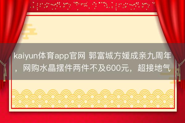 kaiyun体育app官网 郭富城方媛成亲九周年，网购水晶摆件两件不及600元，超接地气