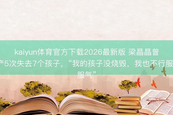 kaiyun体育官方下载2026最新版 梁晶晶曾流产5次失去7个孩子，“我的孩子没烧毁，我也不行服气”