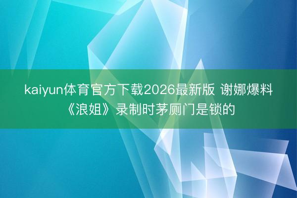 kaiyun体育官方下载2026最新版 谢娜爆料《浪姐》录制时茅厕门是锁的