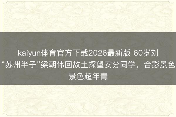 kaiyun体育官方下载2026最新版 60岁刘嘉玲带“苏州半子”梁朝伟回故土探望安分同学，合影景色超年青