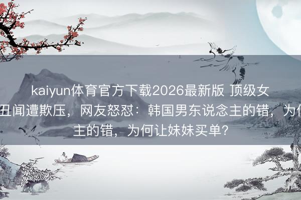 kaiyun体育官方下载2026最新版 顶级女团成员因兄长丑闻遭欺压，网友怒怼：韩国男东说念主的错，为何让妹妹买单？