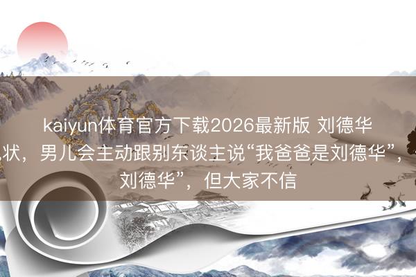 kaiyun体育官方下载2026最新版 刘德华共享男儿现状，男儿会主动跟别东谈主说“我爸爸是刘德华”，但大家不信