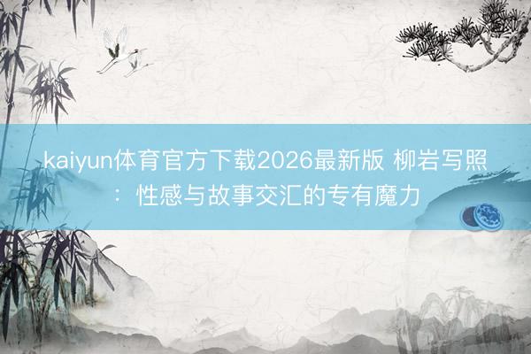 kaiyun体育官方下载2026最新版 柳岩写照：性感与故事交汇的专有魔力
