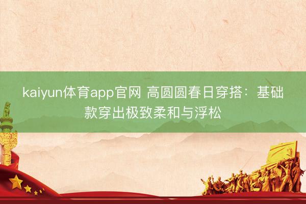 kaiyun体育app官网 高圆圆春日穿搭：基础款穿出极致柔和与浮松