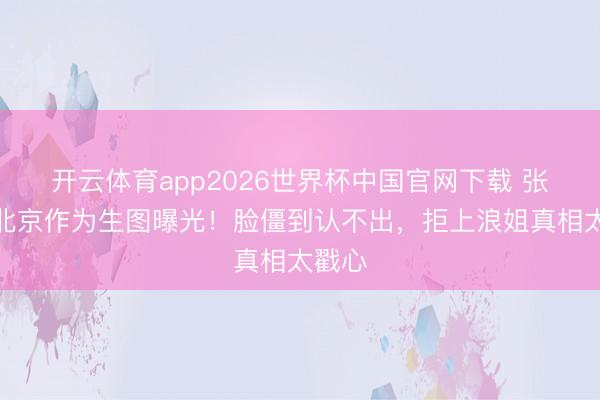 开云体育app2026世界杯中国官网下载 张曼玉北京作为生图曝光！脸僵到认不出，拒上浪姐真相太戳心