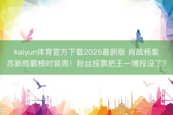 kaiyun体育官方下载2026最新版 肖战杨紫苏新皓霸榜时装周！粉丝投票把王一博投没了？