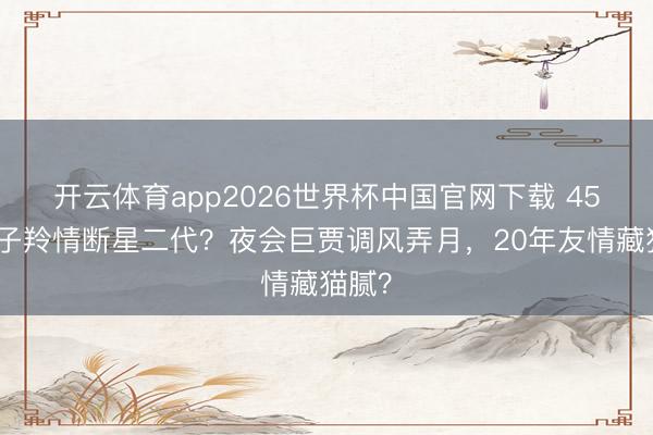 开云体育app2026世界杯中国官网下载 45岁姚子羚情断星二代？夜会巨贾调风弄月，20年友情藏猫腻？