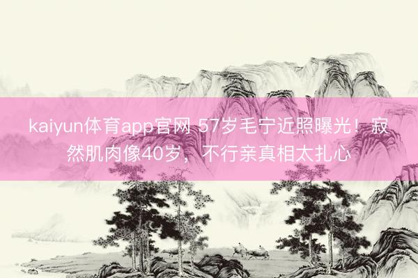 kaiyun体育app官网 57岁毛宁近照曝光！寂然肌肉像40岁，不行亲真相太扎心