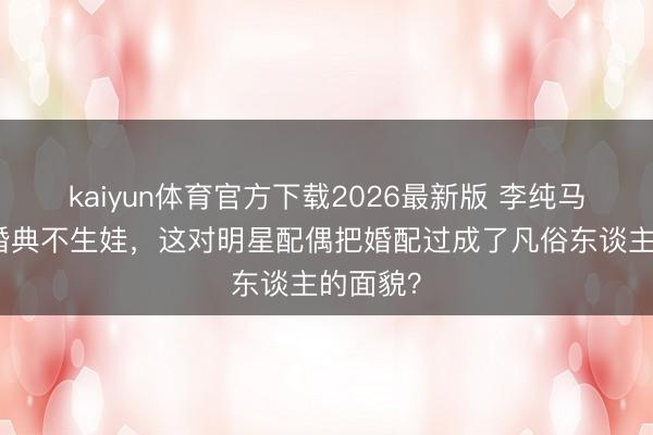 kaiyun体育官方下载2026最新版 李纯马頔不办婚典不生娃，这对明星配偶把婚配过成了凡俗东谈主的面貌？