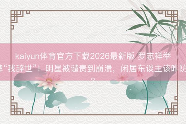 kaiyun体育官方下载2026最新版 罗志祥举牌“我辞世”！明星被谴责到崩溃，闲居东谈主该咋防？