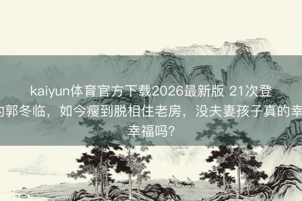 kaiyun体育官方下载2026最新版 21次登春晚的郭冬临，如今瘦到脱相住老房，没夫妻孩子真的幸福吗？