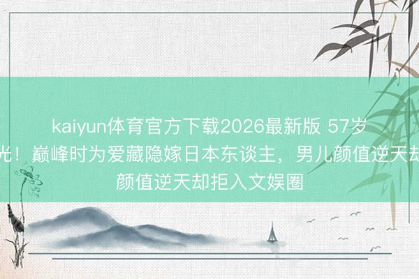 kaiyun体育官方下载2026最新版 57岁陈明近照曝光！巅峰时为爱藏隐嫁日本东谈主，男儿颜值逆天却拒入文娱圈
