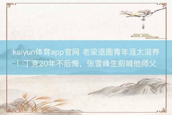 kaiyun体育app官网 老梁退圈青年涯太滋养！丁克20年不后悔，张雪峰生前喊他师父