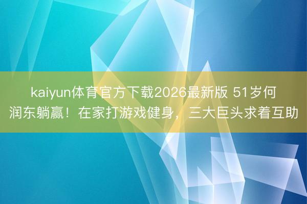 kaiyun体育官方下载2026最新版 51岁何润东躺赢！在家打游戏健身，三大巨头求着互助