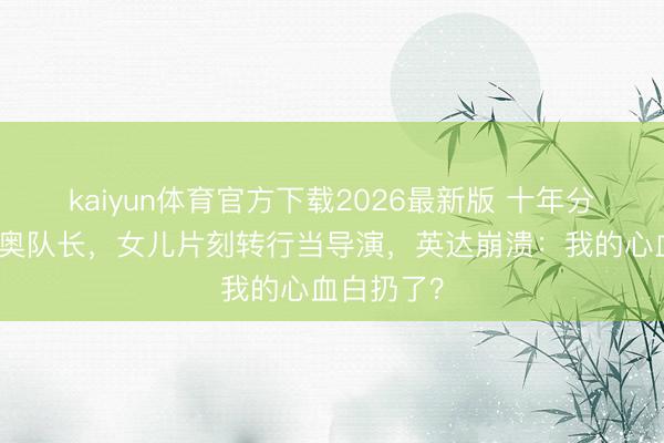 kaiyun体育官方下载2026最新版 十年分居养出冬奥队长，女儿片刻转行当导演，英达崩溃：我的心血白扔了？