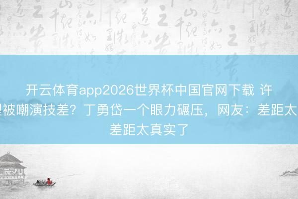 开云体育app2026世界杯中国官网下载 许凯转型被嘲演技差?丁勇岱一个眼力碾压,网友:差距太真实了