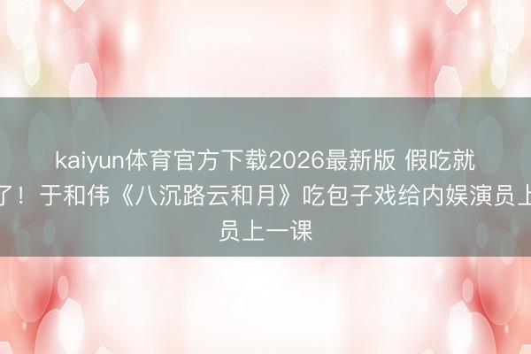 kaiyun体育官方下载2026最新版 假吃就别演了！于和伟《八沉路云和月》吃包子戏给内娱演员上一课