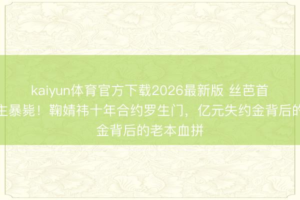 kaiyun体育官方下载2026最新版 丝芭首创东说念主暴毙！鞠婧祎十年合约罗生门，亿元失约金背后的老本血拼