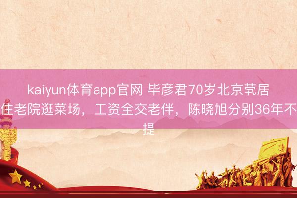 kaiyun体育app官网 毕彦君70岁北京茕居：住老院逛菜场，工资全交老伴，陈晓旭分别36年不提
