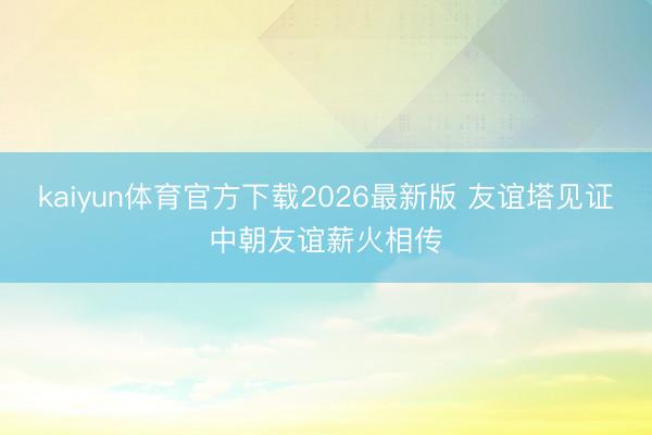 kaiyun体育官方下载2026最新版 友谊塔见证中朝友谊薪火相传