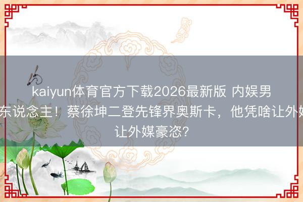 kaiyun体育官方下载2026最新版 内娱男星第一东说念主！蔡徐坤二登先锋界奥斯卡，他凭啥让外媒豪恣？