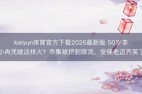 kaiyun体育官方下载2026最新版 50岁李小冉凭啥这样火？市集被挤到限流，安保老迈齐笑了