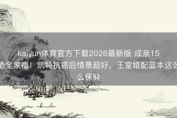 kaiyun体育官方下载2026最新版 成亲15年首晒全家福！凯特抗癌后情景超好，王室婚配蓝本这么保鲜