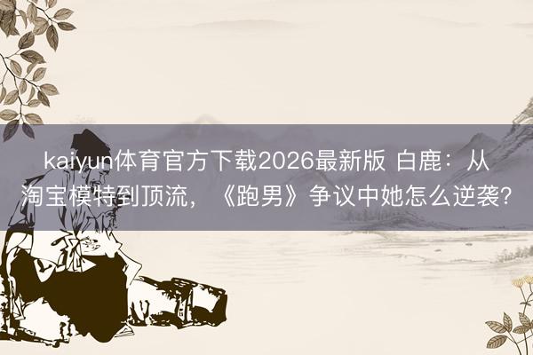 kaiyun体育官方下载2026最新版 白鹿：从淘宝模特到顶流，《跑男》争议中她怎么逆袭？