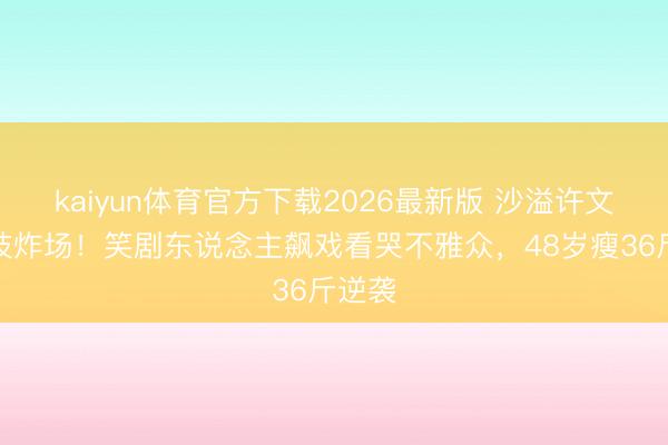 kaiyun体育官方下载2026最新版 沙溢许文畅演技炸场！笑剧东说念主飙戏看哭不雅众，48岁瘦36斤逆袭