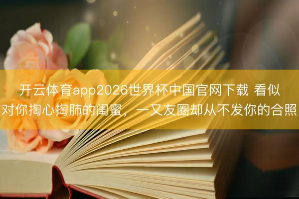 开云体育app2026世界杯中国官网下载 看似对你掏心掏肺的闺蜜，一又友圈却从不发你的合照