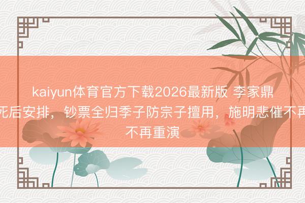 kaiyun体育官方下载2026最新版 李家鼎公开死后安排，钞票全归季子防宗子擅用，施明悲催不再重演