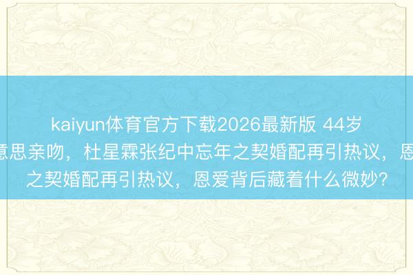 kaiyun体育官方下载2026最新版 44岁诞辰获75岁丈夫甘好意思亲吻，杜星霖张纪中忘年之契婚配再引热议，恩爱背后藏着什么微妙？