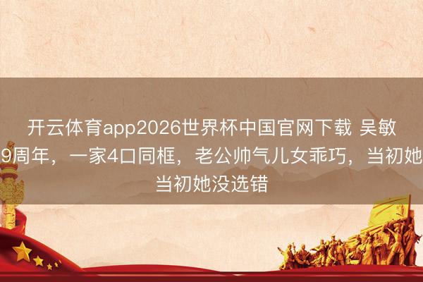 开云体育app2026世界杯中国官网下载 吴敏霞娶妻9周年，一家4口同框，老公帅气儿女乖巧，当初她没选错