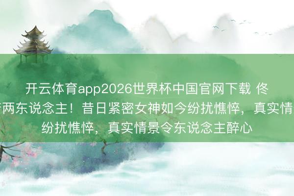 开云体育app2026世界杯中国官网下载 佟丽娅生图流出判若两东说念主！昔日紧密女神如今纷扰憔悴，真实情景令东说念主醉心